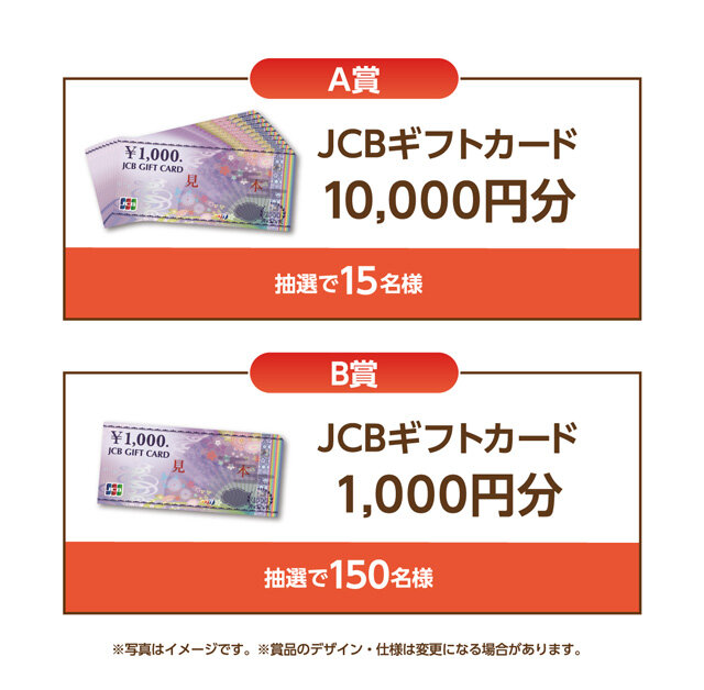 A賞 JCBギフトカード10,000円分 抽選で15名様 B賞 JCBギフトカード1,000円分 抽選で150名様 ※写真はイメージです。※商品のデザイン・仕様は変更になる場合があります。