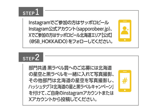 ■STEP1 Instagramでご参加の方はサッポロビールInstagram公式アカウント（sapporobeer.jp）、Xでご参加の方はサッポロビール北海道エリア【公式】（@SB_HOKKAIDO）をフォローしてください。 ■STEP2 黒ラベル部門へのご応募には北海道の星空と黒ラべルを一緒に入った写真撮影、その他部門は北海道の星空を写真撮影し、ハッシュタグ「#北海道の星と黒ラベルキャンペーン」を付けて、ご自身のinstagramアカウントまたはXアカウントから投稿してください。