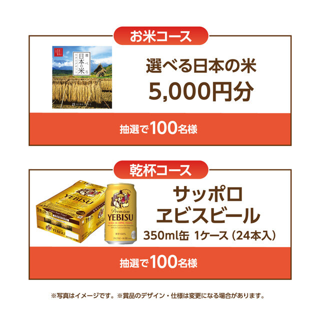 お米コース：選べる日本の米カタログギフト5,000円分 抽選で100名様 乾杯コース：サッポロヱビスビール350ml缶 1ケース(24本入) 抽選で100名様 ※写真はイメージです。※賞品のデザイン・仕様は変更になる場合があります。