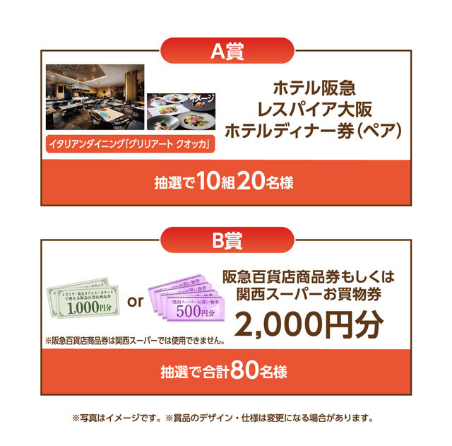 A賞：ホテル阪急レスパイア大阪 ホテルディナー券(ペア) 抽選で10組20名様 B賞：阪急百貨店商品券もしくは関西スーパーお買物券2,000円分 抽選で合計80名様 ※阪急百貨店商品券は関西スーパーでは使用できません。 ※写真はイメージです。※賞品のデザイン・仕様は変更になる場合があります。