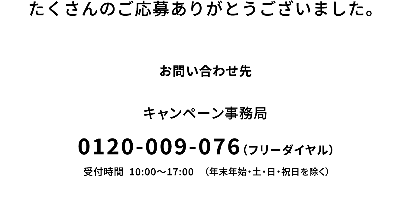 たくさんのご応募ありがとうございました。【お問い合わせ先】キャンペーン事務局：0120-009-076（フリーダイヤル） 受付時間：10:00～17:00（年末年始・土・日・祝日を除く）