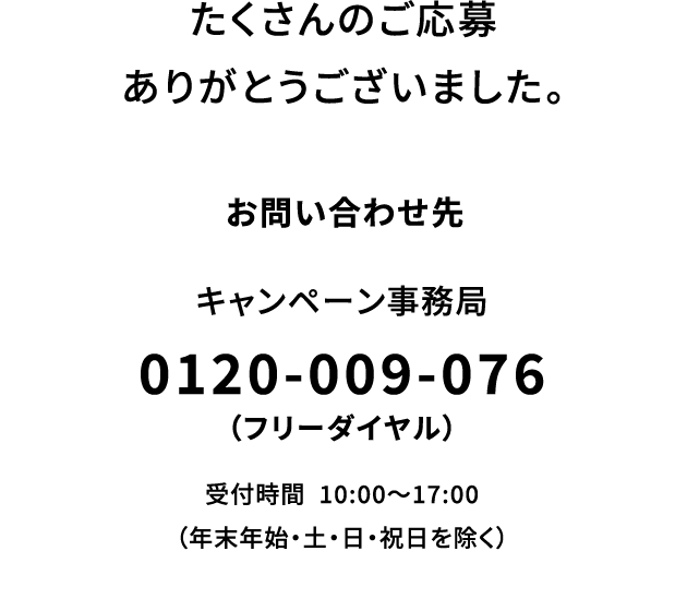 たくさんのご応募ありがとうございました。【お問い合わせ先】キャンペーン事務局：0120-009-076（フリーダイヤル） 受付時間：10:00～17:00（年末年始・土・日・祝日を除く）