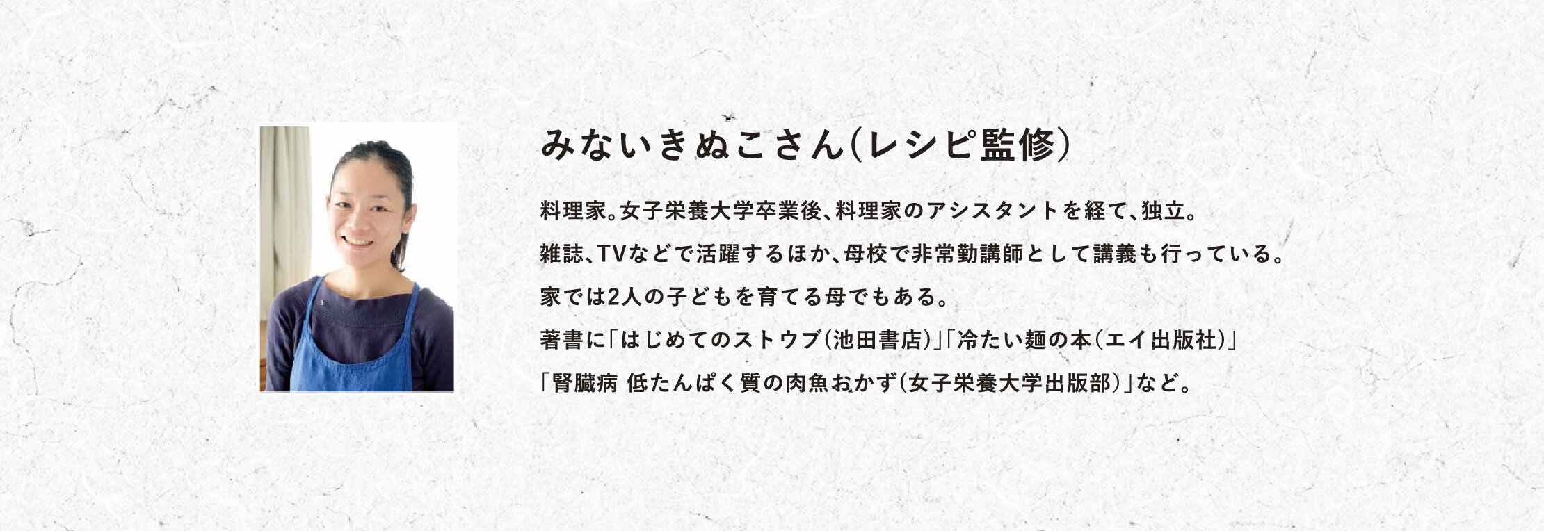 みないきぬこさん(レシピ監修）料理家。女子栄養大学卒業後、料理家のアシスタントを経て、独立。雑誌、TVなどで活躍するほか、母校で非常勤講師として講義も行っている。家では2人の子どもを育てる母でもある。著書に「はじめてのストウブ(池田書店)」「冷たい麺の本（エイ出版社)」「腎臓病 低たんぱく質の肉魚おかず(女子栄養大学出版部）」など。