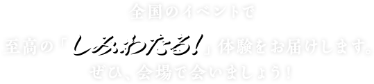 全国のイベントで至高の「しみわたる！」体験をお届けします。ぜひ、会場で会いましょう！