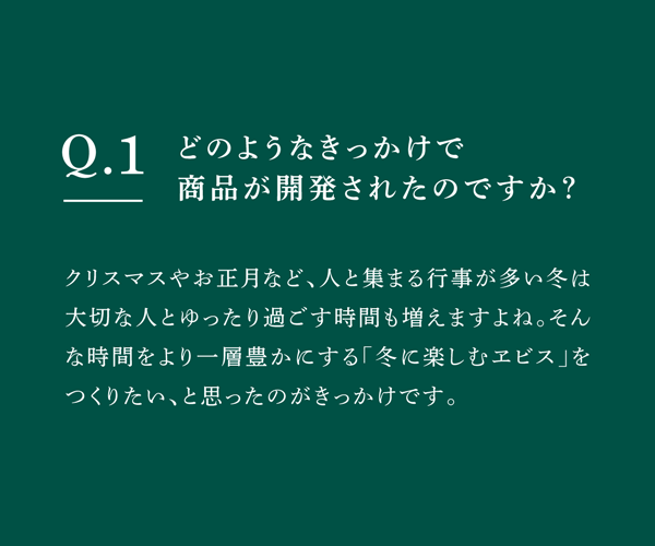 Q01 どのようなきっかけで商品が開発されたのですか？　クリスマスやお正月など、人と集まる行事が多い冬は大切な人とゆったり過ごす時間も増えますよね。そんな時間をより一層豊かにする「冬に楽しむヱビス」をつくりたい、と思ったのがきっかけです。