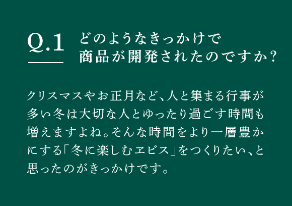 Q01 どのようなきっかけで商品が開発されたのですか？　クリスマスやお正月など、人と集まる行事が多い冬は大切な人とゆったり過ごす時間も増えますよね。そんな時間をより一層豊かにする「冬に楽しむヱビス」をつくりたい、と思ったのがきっかけです。