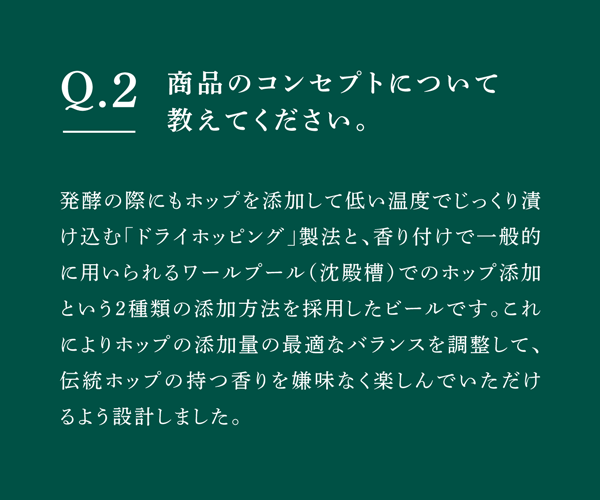 Q02 商品のコンセプトについて教えてください。　発酵の際にもホップを添加して低い温度でじっくり漬け込む「ドライホッピング」製法と、香り付けで一般的に用いられるワールプール（沈殿槽）でのホップ添加という2種類の添加方法を採用したビールです。これによりホップの添加量の最適なバランスを調整して、伝統ホップの持つ香りを嫌味なく楽しんでいただけるよう設計しました。