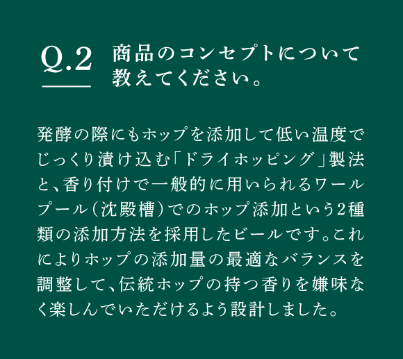 Q02 商品のコンセプトについて教えてください。　発酵の際にもホップを添加して低い温度でじっくり漬け込む「ドライホッピング」製法と、香り付けで一般的に用いられるワールプール（沈殿槽）でのホップ添加という2種類の添加方法を採用したビールです。これによりホップの添加量の最適なバランスを調整して、伝統ホップの持つ香りを嫌味なく楽しんでいただけるよう設計しました。