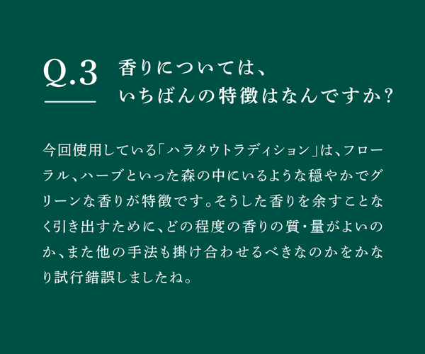 Q03 香りについては、いちばんの特徴はなんですか？　今回使用している「ハラタウトラディション」は、フローラル、ハーブといった森の中にいるような穏やかでグリーンな香りが特徴です。そうした香りを余すことなく引き出すために、どの程度の香りの質・量がよいのか、また他の手法も掛け合わせるべきなのかをかなり試行錯誤しましたね。