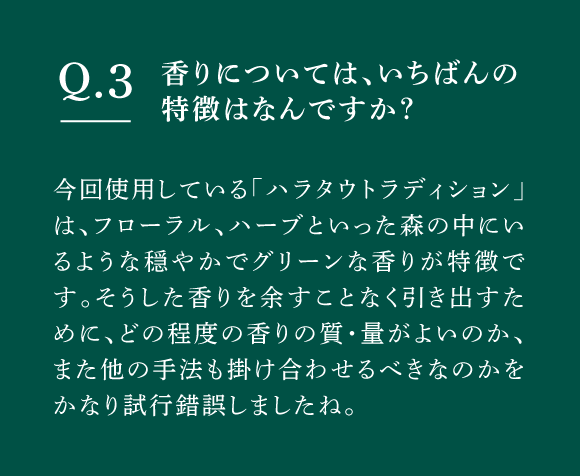 Q03 香りについては、いちばんの特徴はなんですか？　今回使用している「ハラタウトラディション」は、フローラル、ハーブといった森の中にいるような穏やかでグリーンな香りが特徴です。そうした香りを余すことなく引き出すために、どの程度の香りの質・量がよいのか、また他の手法も掛け合わせるべきなのかをかなり試行錯誤しましたね。