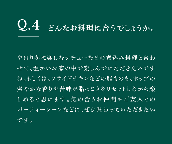 Q04 どんなお料理に合うでしょうか。　やはり冬に楽しむシチューなどの煮込み料理と合わせて、温かいお家の中で楽しんでいただきたいですね。もしくは、フライドチキンなどの脂ものも、ホップの爽やかな香りや苦味が脂っこさをリセットしながら楽しめると思います。気の合うお仲間やご友人とのパーティーシーンなどに、ぜひ味わっていただきたいです。