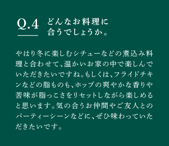 Q04 どんなお料理に合うでしょうか。　やはり冬に楽しむシチューなどの煮込み料理と合わせて、温かいお家の中で楽しんでいただきたいですね。もしくは、フライドチキンなどの脂ものも、ホップの爽やかな香りや苦味が脂っこさをリセットしながら楽しめると思います。気の合うお仲間やご友人とのパーティーシーンなどに、ぜひ味わっていただきたいです。