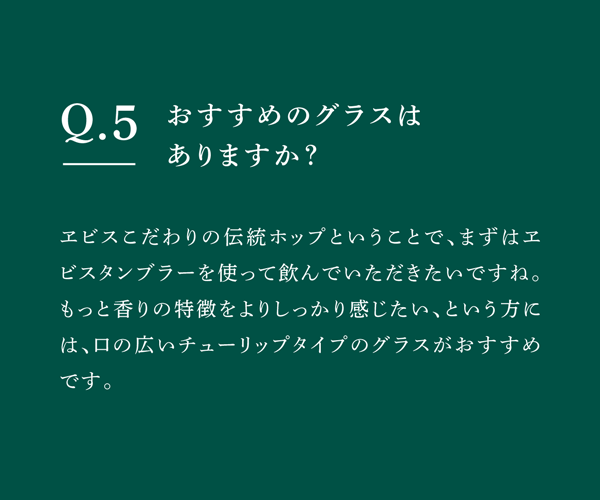 Q05 おすすめのグラスはありますか？　ヱビスこだわりの伝統ホップということで、まずはヱビスタンブラーを使って飲んでいただきたいですね。もっと香りの特徴をよりしっかり感じたい、という方には、口の広いチューリップタイプのグラスがおすすめです。