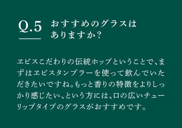 Q05 おすすめのグラスはありますか？　ヱビスこだわりの伝統ホップということで、まずはヱビスタンブラーを使って飲んでいただきたいですね。もっと香りの特徴をよりしっかり感じたい、という方には、口の広いチューリップタイプのグラスがおすすめです。