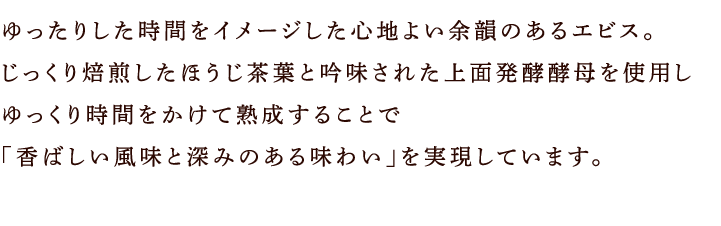 ゆったりした時間をイメージした心地よい余韻のあるエビス。じっくり焙煎したほうじ茶葉と吟味された上面発酵酵母を使用しゆっくり時間をかけて熟成することで「香ばしい風味と深みのある味わい」を実現しています。