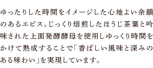 ゆったりした時間をイメージした心地よい余韻のあるエビス。じっくり焙煎したほうじ茶葉と吟味された上面発酵酵母を使用しゆっくり時間をかけて熟成することで「香ばしい風味と深みのある味わい」を実現しています。